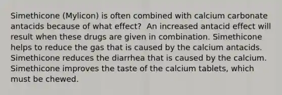 Simethicone (Mylicon) is often combined with calcium carbonate antacids because of what effect?​ ​ An increased antacid effect will result when these drugs are given in combination.​ Simethicone helps to reduce the gas that is caused by the calcium antacids.​ Simethicone reduces the diarrhea that is caused by the calcium.​ Simethicone improves the taste of the calcium tablets, which must be chewed.