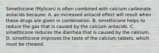 Simethicone (Mylicon) is often combined with calcium carbonate antacids because: A. an increased antacid effect will result when these drugs are given in combination. B. simethicone helps to reduce the gas that is caused by the calcium antacids. C. simethicone reduces the diarrhea that is caused by the calcium. D. simethicone improves the taste of the calcium tablets, which must be chewed.