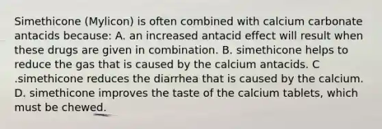 Simethicone (Mylicon) is often combined with calcium carbonate antacids because: A. an increased antacid effect will result when these drugs are given in combination. B. simethicone helps to reduce the gas that is caused by the calcium antacids. C .simethicone reduces the diarrhea that is caused by the calcium. D. simethicone improves the taste of the calcium tablets, which must be chewed.