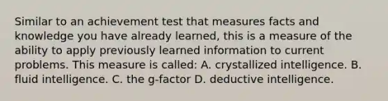 Similar to an achievement test that measures facts and knowledge you have already learned, this is a measure of the ability to apply previously learned information to current problems. This measure is called: A. crystallized intelligence. B. fluid intelligence. C. the g-factor D. deductive intelligence.