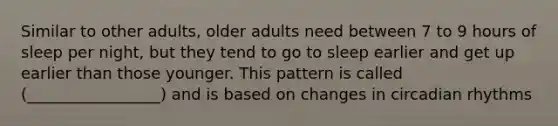 Similar to other adults, older adults need between 7 to 9 hours of sleep per night, but they tend to go to sleep earlier and get up earlier than those younger. This pattern is called (_________________) and is based on changes in circadian rhythms