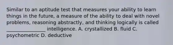 Similar to an aptitude test that measures your ability to learn things in the future, a measure of the ability to deal with novel problems, reasoning abstractly, and thinking logically is called ________________ intelligence. A. crystallized B. fluid C. psychometric D. deductive