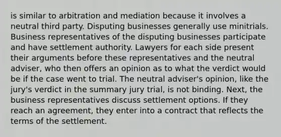 is similar to arbitration and mediation because it involves a neutral third party. Disputing businesses generally use minitrials. Business representatives of the disputing businesses participate and have settlement authority. Lawyers for each side present their arguments before these representatives and the neutral adviser, who then offers an opinion as to what the verdict would be if the case went to trial. The neutral adviser's opinion, like the jury's verdict in the summary jury trial, is not binding. Next, the business representatives discuss settlement options. If they reach an agreement, they enter into a contract that reflects the terms of the settlement.