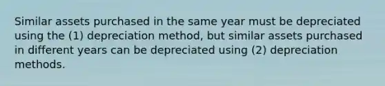 Similar assets purchased in the same year must be depreciated using the (1) depreciation method, but similar assets purchased in different years can be depreciated using (2) depreciation methods.