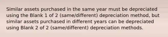 Similar assets purchased in the same year must be depreciated using the Blank 1 of 2 (same/different) depreciation method, but similar assets purchased in different years can be depreciated using Blank 2 of 2 (same/different) depreciation methods.