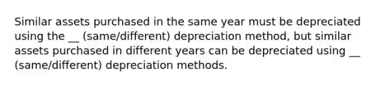 Similar assets purchased in the same year must be depreciated using the __ (same/different) depreciation method, but similar assets purchased in different years can be depreciated using __ (same/different) depreciation methods.