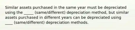 Similar assets purchased in the same year must be depreciated using the _____ (same/different) depreciation method, but similar assets purchased in different years can be depreciated using ____ (same/different) depreciation methods.