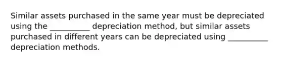 Similar assets purchased in the same year must be depreciated using the __________ depreciation method, but similar assets purchased in different years can be depreciated using __________ depreciation methods.