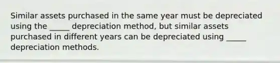 Similar assets purchased in the same year must be depreciated using the _____ depreciation method, but similar assets purchased in different years can be depreciated using _____ depreciation methods.