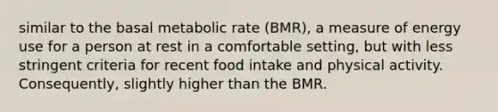 similar to the basal metabolic rate (BMR), a measure of energy use for a person at rest in a comfortable setting, but with less stringent criteria for recent food intake and physical activity. Consequently, slightly higher than the BMR.