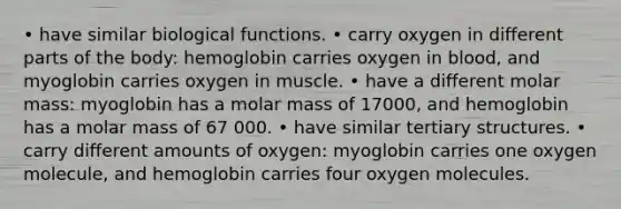 • have similar biological functions. • carry oxygen in different parts of the body: hemoglobin carries oxygen in blood, and myoglobin carries oxygen in muscle. • have a different molar mass: myoglobin has a molar mass of 17000, and hemoglobin has a molar mass of 67 000. • have similar tertiary structures. • carry different amounts of oxygen: myoglobin carries one oxygen molecule, and hemoglobin carries four oxygen molecules.