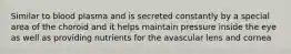 Similar to blood plasma and is secreted constantly by a special area of the choroid and it helps maintain pressure inside the eye as well as providing nutrients for the avascular lens and cornea