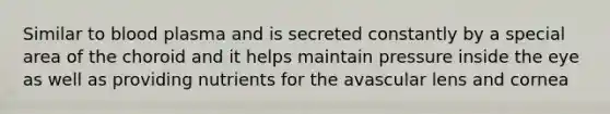 Similar to blood plasma and is secreted constantly by a special area of the choroid and it helps maintain pressure inside the eye as well as providing nutrients for the avascular lens and cornea