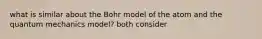 what is similar about the Bohr model of the atom and the quantum mechanics model? both consider