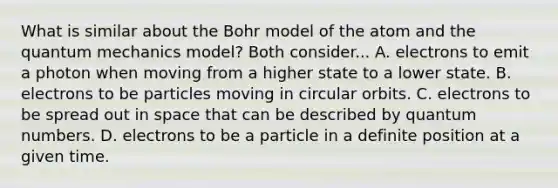 What is similar about the Bohr model of the atom and the quantum mechanics model? Both consider... A. electrons to emit a photon when moving from a higher state to a lower state. B. electrons to be particles moving in circular orbits. C. electrons to be spread out in space that can be described by quantum numbers. D. electrons to be a particle in a definite position at a given time.