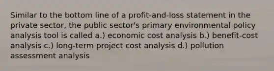 Similar to the bottom line of a profit-and-loss statement in the private sector, the public sector's primary environmental policy analysis tool is called a.) economic cost analysis b.) benefit-cost analysis c.) long-term project cost analysis d.) pollution assessment analysis