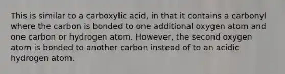 This is similar to a carboxylic acid, in that it contains a carbonyl where the carbon is bonded to one additional oxygen atom and one carbon or hydrogen atom. However, the second oxygen atom is bonded to another carbon instead of to an acidic hydrogen atom.