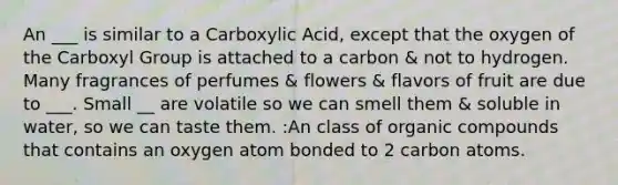 An ___ is similar to a Carboxylic Acid, except that the oxygen of the Carboxyl Group is attached to a carbon & not to hydrogen. Many fragrances of perfumes & flowers & flavors of fruit are due to ___. Small __ are volatile so we can smell them & soluble in water, so we can taste them. :An class of organic compounds that contains an oxygen atom bonded to 2 carbon atoms.