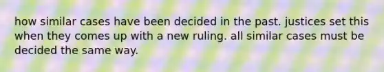 how similar cases have been decided in the past. justices set this when they comes up with a new ruling. all similar cases must be decided the same way.