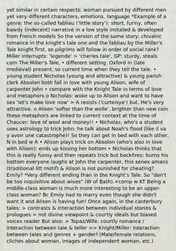 yet similar in certain respects: woman pursued by different men yet very different characters, emotions, language *Example of a genre: the so-called fabliau ('little story'): short, funny, often bawdy (indecent) narrative in a low style imitated & developed from French models So the version of the same story: chivalric romance in the knight's tale one and the fabliau by the Miller's Tale knight first, so pilgrims will follow in order of social rank? Miller interrupts: 'legende' > 'cherles tale', GP: sturdy, steals corn The Miller's Tale, • different setting: Oxford in (late medieval) present, so current time when they tell the tale. • young student Nicholas (young and attractive) & young parish clerk Absolon both fall in love with young Alison, wife of carpenter John • compare with the Knight Tale in terms of love and metaphors o Nicholas: woke up to Alison and want to have sex 'let's make love now' > A resists ('curteisye') but. He's very attractive. o Alison 'softer than the wolle', brighter than new coin these metaphors are linked to current context at the time of Chaucer: love of wool and money!! • Nicholas, who's a student uses astrology to trick John: he talk about Noah's flood (like il va y avoir une catastrophe)! So they can get in bed with each other, N in bed w A • Alison plays trick on Absolon (who's also in love with Alison): ends up kissing her bottom • Nicholas thinks that this is really funny and then repeats trick but backfires: burns his bottom everyone laughs at John the carpenter, this senex amans (traditional litt motif) & Alison is not punished for cheating? Emily? *Very different ending than in the Knight's Tale. So "don't be too inquisitive about wives" (W of Bath).+comp w KT Being a middle-class woman is much more interesting to be an upper-class woman? Bc Emily had to marry even though she didn't want it and Alison is having fun! Once again, in the canterbury tales: > contrasts & interaction between individual stories & prologues > not divine viewpoint & courtly ideals but biased voices reader But also: > Topaz/Wife: courtly romance / interaction between tale & teller >> Knight/Miller: interaction between tales and genres + gender! (Male/female relations, clichés about woman, images of independent woman, etc.)