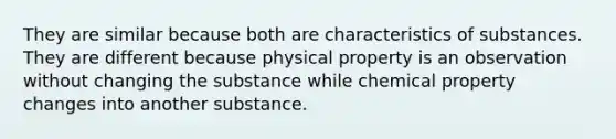 They are similar because both are characteristics of substances. They are different because physical property is an observation without changing the substance while chemical property changes into another substance.