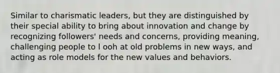 Similar to charismatic leaders, but they are distinguished by their special ability to bring about innovation and change by recognizing followers' needs and concerns, providing meaning, challenging people to l ooh at old problems in new ways, and acting as role models for the new values and behaviors.