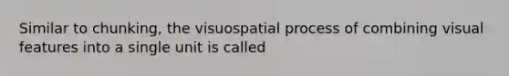 Similar to chunking, the visuospatial process of combining visual features into a single unit is called