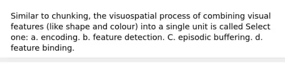 Similar to chunking, the visuospatial process of combining visual features (like shape and colour) into a single unit is called Select one: a. encoding. b. feature detection. C. episodic buffering. d. feature binding.