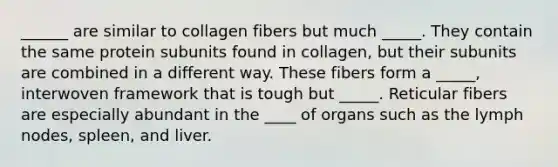 ______ are similar to collagen fibers but much _____. They contain the same protein subunits found in collagen, but their subunits are combined in a different way. These fibers form a _____, interwoven framework that is tough but _____. Reticular fibers are especially abundant in the ____ of organs such as the lymph nodes, spleen, and liver.