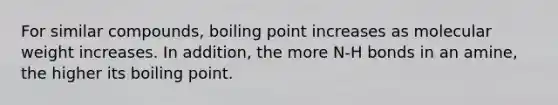 For similar compounds, boiling point increases as molecular weight increases. In addition, the more N-H bonds in an amine, the higher its boiling point.