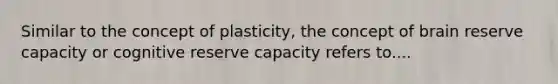 Similar to the concept of plasticity, the concept of brain reserve capacity or cognitive reserve capacity refers to....