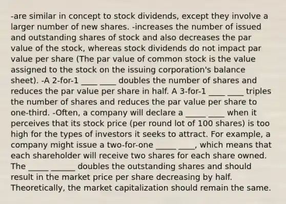 -are similar in concept to stock dividends, except they involve a larger number of new shares. -increases the number of issued and outstanding shares of stock and also decreases the par value of the stock, whereas stock dividends do not impact par value per share (The par value of common stock is the value assigned to the stock on the issuing corporation's balance sheet). -A 2-for-1 ____ ____ doubles the number of shares and reduces the par value per share in half. A 3-for-1 ____ ____ triples the number of shares and reduces the par value per share to one-third. -Often, a company will declare a _____ ____ when it perceives that its stock price (per round lot of 100 shares) is too high for the types of investors it seeks to attract. For example, a company might issue a two-for-one _____ ____, which means that each shareholder will receive two shares for each share owned. The _____ ______ doubles the outstanding shares and should result in the market price per share decreasing by half. Theoretically, the market capitalization should remain the same.