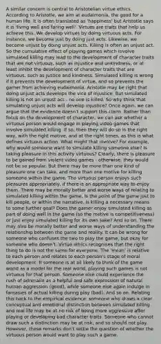 A similar concern is central to Aristotelian virtue ethics. According to Aristotle, we aim at eudaimonia, the good for a human life. It is often translated as 'happiness' but Aristotle says it is 'living well and faring well'. Virtues are traits that help us achieve this. We develop virtues by doing virtuous acts. For instance, we become just by doing just acts. Likewise, we become unjust by doing unjust acts. Killing is often an unjust act. So the cumulative effect of playing games which involve simulated killing may lead to the development of character traits that are not virtuous, such as injustice and unkindness, or at least inhibit the development of character traits that are virtuous, such as justice and kindness. Simulated killing is wrong if it prevents the development of virtue, and so prevents the gamer from achieving eudaimonia. Aristotle may be right that doing unjust acts develops the vice of injustice. But simulated killing is not an unjust act - no one is killed. So why think that simulating unjust acts will develop injustice? Once again, we can argue that the evidence doesn't support this claim. Rather than focus on the development of character, we can ask whether a virtuous person would engage in playing video games that involve simulated killing. If so, then they will do so in the right way, with the right motive, and at the right times, as this is what defines virtuous action. What might that involve? For example, why would someone want to simulate killing someone else? Is taking pleasure in this activity virtuous? Clearly, there is pleasure to be gained from violent video games - otherwise, they would not be so popular. But there may be more than one kind of pleasure one can take, and more than one motive for killing someone within the game. The virtuous person enjoys such pleasures appropriately, if there is an appropriate way to enjoy them. There may be morally better and worse ways of relating to simulated killing within the game. Is the point of the game just to kill people, or within the narrative, is killing a necessary means to some further goal? Does the gamer enjoy simulated killing as part of doing well in the game (so the motive is competitiveness) or just enjoy simulated killing for its own sake? And so on. There may also be morally better and worse ways of understanding the relationship between the game and reality. It can be wrong for someone who confuses the two to play the game, but okay for someone who doesn't. Virtue ethics recognises that the right thing to do is not the same for everyone. The 'mean' is relative to each person and relates to each person's stage of moral development. If someone is at all likely to think of the game world as a model for the real world, playing such games is not virtuous for that person. Someone else could experience the rush of adrenalin as a helpful and safe expression of natural human aggression (good), while someone else again indulge in fantasies of actual killing during play (bad). And so on. Relating this back to the empirical evidence: someone who draws a clear conceptual and emotional distinction between simulated killing and real life may be at no risk of being more aggressive after playing or developing bad character traits. Someone who cannot draw such a distinction may be at risk, and so should not play. However, these remarks don't settle the question of whether the virtuous person would want to play such a game.