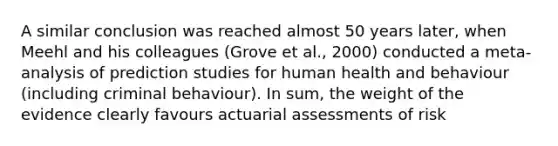 A similar conclusion was reached almost 50 years later, when Meehl and his colleagues (Grove et al., 2000) conducted a meta-analysis of prediction studies for human health and behaviour (including criminal behaviour). In sum, the weight of the evidence clearly favours actuarial assessments of risk