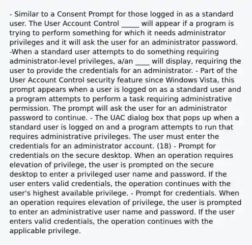 - Similar to a Consent Prompt for those logged in as a standard user. The User Account Control _____ will appear if a program is trying to perform something for which it needs administrator privileges and it will ask the user for an administrator password. -When a standard user attempts to do something requiring administrator-level privileges, a/an ____ will display, requiring the user to provide the credentials for an administrator. - Part of the User Account Control security feature since Windows Vista, this prompt appears when a user is logged on as a standard user and a program attempts to perform a task requiring administrative permission. The prompt will ask the user for an administrator password to continue. - The UAC dialog box that pops up when a standard user is logged on and a program attempts to run that requires administrative privileges. The user must enter the credentials for an administrator account. (18) - Prompt for credentials on the secure desktop. When an operation requires elevation of privilege, the user is prompted on the secure desktop to enter a privileged user name and password. If the user enters valid credentials, the operation continues with the user's highest available privilege. - Prompt for credentials. When an operation requires elevation of privilege, the user is prompted to enter an administrative user name and password. If the user enters valid credentials, the operation continues with the applicable privilege.