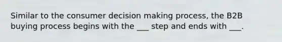 Similar to the consumer decision making process, the B2B buying process begins with the ___ step and ends with ___.