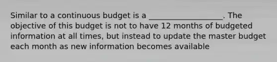 Similar to a continuous budget is a ___________________. The objective of this budget is not to have 12 months of budgeted information at all times, but instead to update the master budget each month as new information becomes available