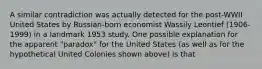 A similar contradiction was actually detected for the​ post-WWII United States by​ Russian-born economist Wassily Leontief​ (1906-1999) in a landmark 1953 study. One possible explanation for the apparent​ "paradox" for the United States​ (as well as for the hypothetical United Colonies shown​ above) is that