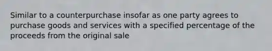 Similar to a counterpurchase insofar as one party agrees to purchase goods and services with a specified percentage of the proceeds from the original sale