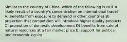 Similar to the country of China, which of the following is NOT a likely result of a country's concentration on international trade? A) benefits from exposure to demand in other countries B) projection that competition will introduce higher quality products C) promotion of domestic development D) benefits from sale of natural resources at a fair market price E) support for political and economic equity