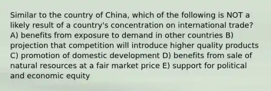 Similar to the country of China, which of the following is NOT a likely result of a country's concentration on international trade? A) benefits from exposure to demand in other countries B) projection that competition will introduce higher quality products C) promotion of domestic development D) benefits from sale of natural resources at a fair market price E) support for political and economic equity