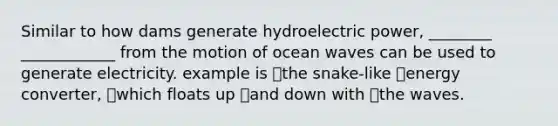 Similar to how dams generate hydroelectric power, ________ ____________ from the motion of ocean waves can be used to generate electricity. example is the snake-like energy converter, which floats up and down with the waves.