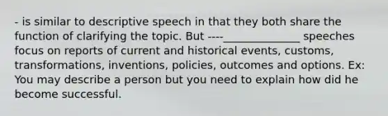 - is similar to descriptive speech in that they both share the function of clarifying the topic. But ----______________ speeches focus on reports of current and historical events, customs, transformations, inventions, policies, outcomes and options. Ex: You may describe a person but you need to explain how did he become successful.