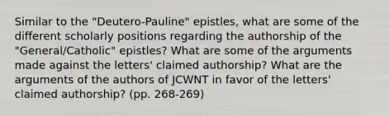 Similar to the "Deutero-Pauline" epistles, what are some of the different scholarly positions regarding the authorship of the "General/Catholic" epistles? What are some of the arguments made against the letters' claimed authorship? What are the arguments of the authors of JCWNT in favor of the letters' claimed authorship? (pp. 268-269)