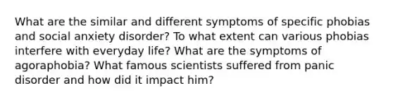 What are the similar and different symptoms of specific phobias and social anxiety disorder? To what extent can various phobias interfere with everyday life? What are the symptoms of agoraphobia? What famous scientists suffered from panic disorder and how did it impact him?