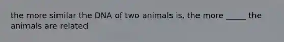 the more similar the DNA of two animals is, the more _____ the animals are related