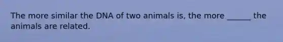 The more similar the DNA of two animals is, the more ______ the animals are related.