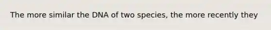 The more similar the DNA of two species, the more recently they