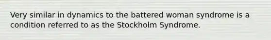 Very similar in dynamics to the battered woman syndrome is a condition referred to as the Stockholm Syndrome.