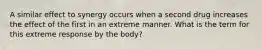 A similar effect to synergy occurs when a second drug increases the effect of the first in an extreme manner. What is the term for this extreme response by the body?